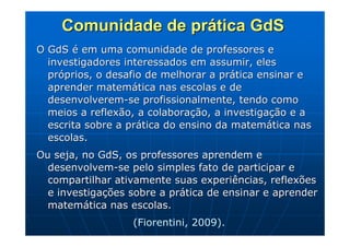Comunidade de prática GdS
O GdS é em uma comunidade de professores e
  investigadores interessados em assumir, eles
  próprios, o desafio de melhorar a prática ensinar e
  aprender matemática nas escolas e de
  desenvolverem-se profissionalmente, tendo como
  meios a reflexão, a colaboração, a investigação e a
  escrita sobre a prática do ensino da matemática nas
  escolas.
Ou seja, no GdS, os professores aprendem e
  desenvolvem-se pelo simples fato de participar e
  compartilhar ativamente suas experiências, reflexões
  e investigações sobre a prática de ensinar e aprender
  matemática nas escolas.
                  (Fiorentini, 2009).
 
