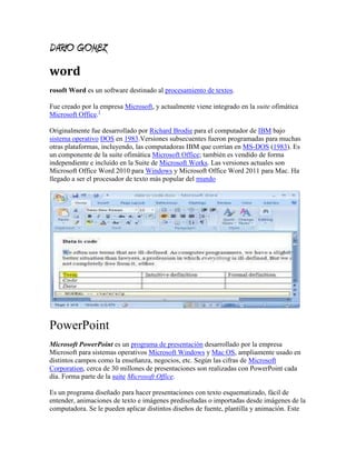 DARIO GOMEZ
word
rosoft Word es un software destinado al procesamiento de textos.

Fue creado por la empresa Microsoft, y actualmente viene integrado en la suite ofimática
Microsoft Office.1

Originalmente fue desarrollado por Richard Brodie para el computador de IBM bajo
sistema operativo DOS en 1983.Versiones subsecuentes fueron programadas para muchas
otras plataformas, incluyendo, las computadoras IBM que corrían en MS-DOS (1983). Es
un componente de la suite ofimática Microsoft Office; también es vendido de forma
independiente e incluído en la Suite de Microsoft Works. Las versiones actuales son
Microsoft Office Word 2010 para Windows y Microsoft Office Word 2011 para Mac. Ha
llegado a ser el procesador de texto más popular del mundo




PowerPoint
Microsoft PowerPoint es un programa de presentación desarrollado por la empresa
Microsoft para sistemas operativos Microsoft Windows y Mac OS, ampliamente usado en
distintos campos como la enseñanza, negocios, etc. Según las cifras de Microsoft
Corporation, cerca de 30 millones de presentaciones son realizadas con PowerPoint cada
día. Forma parte de la suite Microsoft Office.

Es un programa diseñado para hacer presentaciones con texto esquematizado, fácil de
entender, animaciones de texto e imágenes prediseñadas o importadas desde imágenes de la
computadora. Se le pueden aplicar distintos diseños de fuente, plantilla y animación. Este
 
