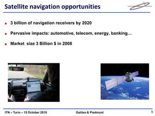 Satellite navigation opportunities

   3 billion of navigation receivers by 2020

   Pervasive impacts: automotive, telecom, energy, banking…

   Market size 3 Billion $ in 2008




ITN – Turin – 15 October 2010        Galileo & Piedmont       5
 