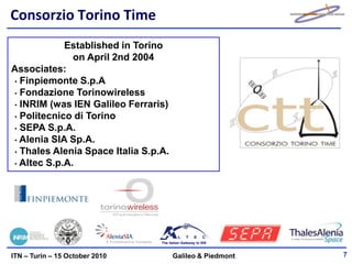 Consorzio Torino Time
            Established in Torino
              on April 2nd 2004
Associates:
• Finpiemonte S.p.A
• Fondazione Torinowireless
• INRIM (was IEN Galileo Ferraris)
• Politecnico di Torino
• SEPA S.p.A.
• Alenia SIA Sp.A.
• Thales Alenia Space Italia S.p.A.
• Altec S.p.A.




                                 The Italian Gateway to ISS



ITN – Turin – 15 October 2010          Galileo & Piedmont     7
 