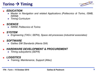 Torino  Timing
   EDUCATION
     ►   Master in Navigation and related Applications (Politecnico di Torino, ISMB,
         INRIM)
     ►   Timing Curriculum

   SCIENCE
     ►   INRIM, Politecnico di Torino

   SYSTEM
     ►   Engineering (TAS-I, SEPA), Space std processes (industrial associates)

   SOFTWARE
     ►   Galileo SW Standards (Alenia SIA)

   HARDWARE DEVELOPMENT & PROCUREMENT
     ►   Timing subsystems (SEPA)

   LOGISTICS
     ►   Training, Maintenance, Support (Altec)


ITN – Turin – 15 October 2010             Galileo & Piedmont                           9
 