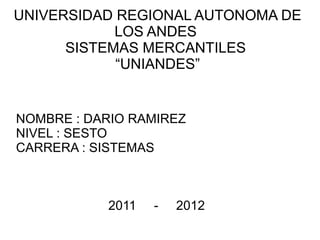 UNIVERSIDAD REGIONAL AUTONOMA DE
            LOS ANDES
      SISTEMAS MERCANTILES
            “UNIANDES”


NOMBRE : DARIO RAMIREZ
NIVEL : SESTO
CARRERA : SISTEMAS



           2011   -   2012
 