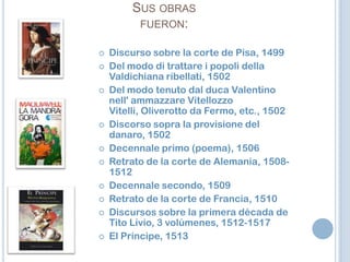 Sus obras fueron:Discurso sobre la corte de Pisa, 1499Del modo di trattare i popoli della Valdichiana ribellati, 1502Del modo tenuto dal duca Valentino nell' ammazzare Vitellozzo Vitelli, Oliverotto da Fermo, etc., 1502Discorso sopra la provisione del danaro, 1502Decennale primo (poema), 1506Retrato de la corte de Alemania, 1508-1512Decennale secondo, 1509Retrato de la corte de Francia, 1510Discursos sobre la primera década de Tito Livio, 3 volúmenes, 1512-1517El Príncipe, 1513