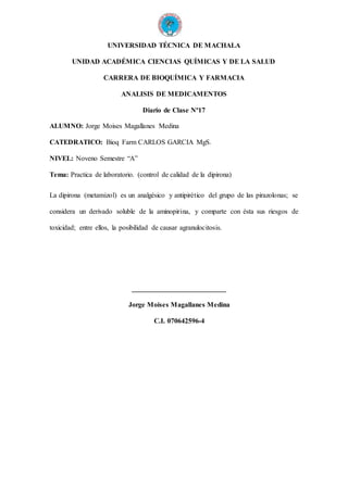 UNIVERSIDAD TÉCNICA DE MACHALA
UNIDAD ACADÉMICA CIENCIAS QUÍMICAS Y DE LA SALUD
CARRERA DE BIOQUÍMICA Y FARMACIA
ANALISIS DE MEDICAMENTOS
Diario de Clase Nº17
ALUMNO: Jorge Moises Magallanes Medina
CATEDRATICO: Bioq Farm CARLOS GARCIA MgS.
NIVEL: Noveno Semestre “A”
Tema: Practica de laboratorio. (control de calidad de la dipirona)
La dipirona (metamizol) es un analgésico y antipirético del grupo de las pirazolonas; se
considera un derivado soluble de la aminopirina, y comparte con ésta sus riesgos de
toxicidad; entre ellos, la posibilidad de causar agranulocitosis.
___________________________
Jorge Moises Magallanes Medina
C.I. 070642596-4
 
