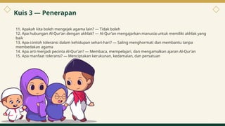 11. Apakah kita boleh mengejek agama lain? — Tidak boleh
12. Apa hubungan Al-Qur’an dengan akhlak? — Al-Qur’an mengajarkan manusia untuk memiliki akhlak yang
baik
13. Apa contoh toleransi dalam kehidupan sehari-hari? — Saling menghormati dan membantu tanpa
membedakan agama
14. Apa arti menjadi pecinta Al-Qur’an? — Membaca, mempelajari, dan mengamalkan ajaran Al-Qur’an
15. Apa manfaat toleransi? — Menciptakan kerukunan, kedamaian, dan persatuan
Kuis 3 — Penerapan
10
 