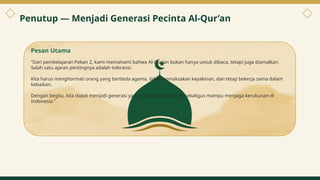 Penutup — Menjadi Generasi Pecinta Al-Qur’an
Pesan Utama
“Dari pembelajaran Pekan 2, kami memahami bahwa Al-Qur’an bukan hanya untuk dibaca, tetapi juga diamalkan.
Salah satu ajaran pentingnya adalah toleransi.
Kita harus menghormati orang yang berbeda agama, tidak memaksakan keyakinan, dan tetap bekerja sama dalam
kebaikan.
Dengan begitu, kita dapat menjadi generasi yang mencintai Al-Qur’an sekaligus mampu menjaga kerukunan di
Indonesia.”
11
 