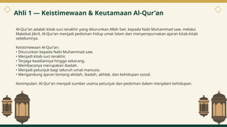 Al-Qur’an adalah kitab suci terakhir yang diturunkan Allah Swt. kepada Nabi Muhammad saw. melalui
Malaikat Jibril. Al-Qur’an menjadi pedoman hidup umat Islam dan menyempurnakan ajaran kitab-kitab
sebelumnya.
Keistimewaan Al-Qur’an:
• Diturunkan kepada Nabi Muhammad saw.
• Menjadi kitab suci terakhir.
• Terjaga keasliannya hingga sekarang.
• Membacanya merupakan ibadah.
• Menjadi petunjuk bagi seluruh umat manusia.
• Mengandung ajaran tentang akidah, ibadah, akhlak, dan kehidupan sosial.
Kesimpulan: Al-Qur’an menjadi sumber utama petunjuk dan pedoman dalam menjalani kehidupan.
Ahli 1 — Keistimewaan & Keutamaan Al-Qur’an
3
 