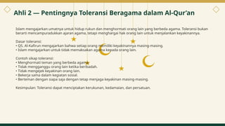 Islam mengajarkan umatnya untuk hidup rukun dan menghormati orang lain yang berbeda agama. Toleransi bukan
berarti mencampuradukkan ajaran agama, tetapi menghargai hak orang lain untuk menjalankan keyakinannya.
Dasar toleransi:
• QS. Al-Kafirun mengajarkan bahwa setiap orang memiliki keyakinannya masing-masing.
• Islam mengajarkan untuk tidak memaksakan agama kepada orang lain.
Contoh sikap toleransi:
• Menghormati teman yang berbeda agama.
• Tidak mengganggu orang lain ketika beribadah.
• Tidak mengejek keyakinan orang lain.
• Bekerja sama dalam kegiatan sosial.
• Berteman dengan siapa saja dengan tetap menjaga keyakinan masing-masing.
Kesimpulan: Toleransi dapat menciptakan kerukunan, kedamaian, dan persatuan.
Ahli 2 — Pentingnya Toleransi Beragama dalam Al-Qur’an
4
 