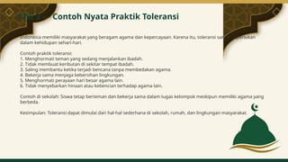 Indonesia memiliki masyarakat yang beragam agama dan kepercayaan. Karena itu, toleransi sangat diperlukan
dalam kehidupan sehari-hari.
Contoh praktik toleransi:
1. Menghormati teman yang sedang menjalankan ibadah.
2. Tidak membuat keributan di sekitar tempat ibadah.
3. Saling membantu ketika terjadi bencana tanpa membedakan agama.
4. Bekerja sama menjaga kebersihan lingkungan.
5. Menghormati perayaan hari besar agama lain.
6. Tidak menyebarkan hinaan atau kebencian terhadap agama lain.
Contoh di sekolah: Siswa tetap berteman dan bekerja sama dalam tugas kelompok meskipun memiliki agama yang
berbeda.
Kesimpulan: Toleransi dapat dimulai dari hal-hal sederhana di sekolah, rumah, dan lingkungan masyarakat.
Ahli 3 — Contoh Nyata Praktik Toleransi
5
 