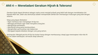 Gerakan hijrah dapat dimaknai sebagai usaha untuk menjadi pribadi yang lebih baik dengan mendekatkan diri
kepada Allah Swt. Salah satu bentuknya adalah memperbaiki akhlak dan membangun hubungan yang baik dengan
sesama.
Sikap yang dapat diteladani:
• Rajin membaca dan mempelajari Al-Qur’an.
• Menjaga perkataan agar tidak menyakiti orang lain.
• Menghargai perbedaan.
• Menolong orang yang membutuhkan.
• Menghindari permusuhan dan kebencian.
• Mengajak kepada kebaikan dengan cara yang santun.
Kesimpulan: Menjadi pecinta Al-Qur’an bukan hanya dengan membacanya, tetapi juga menerapkan nilai-nilai Al-
Qur’an dalam kehidupan, termasuk sikap toleransi.
Ahli 4 — Meneladani Gerakan Hijrah & Toleransi
6
 