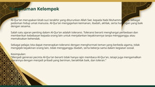 Al-Qur’an merupakan kitab suci terakhir yang diturunkan Allah Swt. kepada Nabi Muhammad saw. sebagai
pedoman hidup umat manusia. Al-Qur’an mengajarkan keimanan, ibadah, akhlak, serta hubungan yang baik
dengan sesama.
Salah satu ajaran penting dalam Al-Qur’an adalah toleransi. Toleransi berarti menghargai perbedaan dan
memberikan kebebasan kepada orang lain untuk menjalankan keyakinannya tanpa mengganggu atau
memaksakan kehendak.
Sebagai pelajar, kita dapat menerapkan toleransi dengan menghormati teman yang berbeda agama, tidak
mengejek keyakinan orang lain, tidak mengganggu ibadah, serta bekerja sama dalam kegiatan sosial.
Kesimpulan:
“Menjadi generasi pecinta Al-Qur’an berarti tidak hanya rajin membaca Al-Qur’an, tetapi juga mengamalkan
ajarannya dengan menjadi pribadi yang beriman, berakhlak baik, dan toleran.”
Rangkuman Kelompok
7
 
