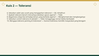 Kuis 2 — Toleransi
6. Sebutkan salah satu surah yang mengajarkan toleransi! — QS. Al-Kafirun
7. Apakah toleransi berarti mencampuradukkan ajaran agama? — Tidak
8. Bagaimana sikap kita terhadap teman yang berbeda agama? — Menghormati dan menghargainya
9. Sebutkan contoh toleransi di sekolah! — Tidak mengganggu teman ketika beribadah
10. Mengapa toleransi penting di Indonesia? — Karena Indonesia memiliki masyarakat yang beragam
9
 