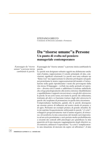 STEFANO GRECO
                                       Consulente di Direzione aziendale e Formatore




                                       Da “risorse umane”a Persone
                                       Un punto di svolta nel pensiero
                                       manageriale contemporaneo

      Il passaggio da “risorse         Il passaggio da “risorse umane” a persone inizia cambiando le
     umane” a persone inizia           parole.
         cambiando le parole.          Le parole non designano soltanto oggetti ma deﬁniscono anche
                                       stati d’animo, rappresentano il veicolo principale di idee, con-
                                       vinzioni, signiﬁcati relazionali. Le parole non sono soltanto un
                                       “ﬂatus voci” ma rappresentano lo schermo privilegiato sul quale
                                       noi proiettiamo le nostre rappresentazioni del mondo o l’artico-
                                       lazione nella quale riproduciamo i suoni che provengono dalla
                                       vita stessa. Il linguaggio – verbale ma anche gestuale ed espres-
                                       sivo – diventa così il canale o addirittura il cordone ombelicale
                                       che ci lega psicologicamente alla nostra esistenza. Qualiﬁchiamo
                                       o squaliﬁchiamo i rapporti con noi stessi e con gli altri attraverso
                                       le parole. In un certo senso, noi siamo le parole che utilizziamo,
                                       trattiamo gli altri o ci facciamo trattare dagli altri attraverso le
                                       parole che scegliamo di pronunciare in quella data circostanza.
                                       Comprendiamo facilmente, quindi, che le parole detengono
                                       un enorme potere di inﬂuenza sul nostro modo di pensare e
                                       di agire. Portiamo un esempio pratico, di grande attualità. Se
                                       io mi esprimo frequentemente utilizzando le parole “c’è crisi”,
                                       svilupperò progressivamente stati d’animo negativi, di tristez-
                                       za e di sconforto, la mia concezione del mondo sarà impronta-
                                       ta ad un certo pessimismo e sarò portato molto probabilmente
                                       a crearmi dei comodi alibi psicologici per giustiﬁcare la mia
                                       passività ed il mio mancato raggiungimento degli obiettivi; se,
                                       al contrario, utilizzerò l’espressione: “La crisi è semplicemen-
                                       te una situazione di mercato da capire ed affrontare”, il mio
28
     PERSONALE E LAVORO N. 511 - GIUGNO 2009
 