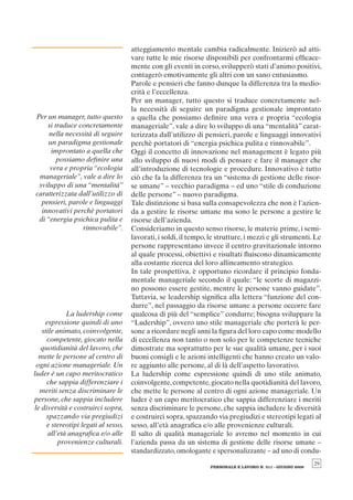 atteggiamento mentale cambia radicalmente. Inizierò ad atti-
                                     vare tutte le mie risorse disponibili per confrontarmi efﬁcace-
                                     mente con gli eventi in corso, svilupperò stati d’animo positivi,
                                     contagerò emotivamente gli altri con un sano entusiasmo.
                                     Parole e pensieri che fanno dunque la differenza tra la medio-
                                     crità e l’eccellenza.
                                     Per un manager, tutto questo si traduce concretamente nel-
                                     la necessità di seguire un paradigma gestionale improntato
Per un manager, tutto questo         a quella che possiamo deﬁnire una vera e propria “ecologia
    si traduce concretamente         manageriale”, vale a dire lo sviluppo di una “mentalità” carat-
     nella necessità di seguire      terizzata dall’utilizzo di pensieri, parole e linguaggi innovativi
    un paradigma gestionale          perchè portatori di “energia psichica pulita e rinnovabile”.
      improntato a quella che        Oggi il concetto di innovazione nel management è legato più
        possiamo deﬁnire una         allo sviluppo di nuovi modi di pensare e fare il manager che
     vera e propria “ecologia        all’introduzione di tecnologie e procedure. Innovativo è tutto
 manageriale”, vale a dire lo        ciò che fa la differenza tra un “sistema di gestione delle risor-
 sviluppo di una “mentalità”         se umane” – vecchio paradigma – ed uno “stile di conduzione
caratterizzata dall’utilizzo di      delle persone” – nuovo paradigma.
  pensieri, parole e linguaggi       Tale distinzione si basa sulla consapevolezza che non è l’azien-
  innovativi perchè portatori        da a gestire le risorse umane ma sono le persone a gestire le
 di “energia psichica pulita e       risorse dell’azienda.
                 rinnovabile”.       Consideriamo in questo senso risorse, le materie prime, i semi-
                                     lavorati, i soldi, il tempo, le strutture, i mezzi e gli strumenti. Le
                                     persone rappresentano invece il centro gravitazionale intorno
                                     al quale processi, obiettivi e risultati ﬂuiscono dinamicamente
                                     alla costante ricerca del loro allineamento strategico.
                                     In tale prospettiva, è opportuno ricordare il principio fonda-
                                     mentale manageriale secondo il quale: “le scorte di magazzi-
                                     no possono essere gestite, mentre le persone vanno guidate”.
                                     Tuttavia, se leadership signiﬁca alla lettera “funzione del con-
                                     durre”, nel passaggio da risorse umane a persone occorre fare
             La ludership come       qualcosa di più del “semplice” condurre; bisogna sviluppare la
    espressione quindi di uno        “Ludership”, ovvero uno stile manageriale che porterà le per-
   stile animato, coinvolgente,      sone a ricordare negli anni la ﬁgura del loro capo come modello
     competente, giocato nella       di eccellenza non tanto o non solo per le competenze tecniche
  quotidianità del lavoro, che       dimostrate ma soprattutto per le sue qualità umane, per i suoi
  mette le persone al centro di      buoni consigli e le azioni intelligenti che hanno creato un valo-
 ogni azione manageriale. Un         re aggiunto alle persone, al di là dell’aspetto lavorativo.
luder è un capo meritocratico        La ludership come espressione quindi di uno stile animato,
     che sappia differenziare i      coinvolgente, competente, giocato nella quotidianità del lavoro,
  meriti senza discriminare le       che mette le persone al centro di ogni azione manageriale. Un
persone, che sappia includere        luder è un capo meritocratico che sappia differenziare i meriti
le diversità e costruirci sopra,     senza discriminare le persone, che sappia includere le diversità
     spazzando via pregiudizi        e costruirci sopra, spazzando via pregiudizi e stereotipi legati al
     e stereotipi legati al sesso,   sesso, all’età anagraﬁca e/o alle provenienze culturali.
      all’età anagraﬁca e/o alle     Il salto di qualità manageriale lo avremo nel momento in cui
          provenienze culturali.     l’azienda passa da un sistema di gestione delle risorse umane –
                                     standardizzato, omologante e spersonalizzante – ad uno di condu-
                                                                                                            29
                                                                  PERSONALE E LAVORO N. 511 - GIUGNO 2009
 