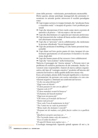 zione delle persone – valorizzante, personalizzato, memorabile.
                                       Detto questo, alcune patologie manageriali che possiamo ri-
                                       scontrare in aziende gestite attraverso il vecchio paradigma
                                       sono:
                                       f Capi troppo seriosi e/o troppo formali, che “predicano bene
                                          e razzolano male” o incapaci di gestire i loro problemi per-
                                          sonali
                                       f Capi che interpretano il loro ruolo come mero esercizio di
                                          autorità e di potere – “chi sta sopra e chi sta sotto”
                                       f Capi che discriminano e/o agiscono per marcate preferenze
                                       f Capi stacanovisti che vedono di buon occhio solo collabora-
                                          tori altrettanto stacanovisti
                                       f Capi che ci “provano” con le collaboratrici, che molestano
                                          le persone chiedendo “favori inopportuni”
                                       f Capi che praticano il mobbing e/o che fanno pressioni inac-
                                          cettabili
                                       f Capi chiusi nel loro gretto punto di vista, incapaci di con-
                                          frontarsi apertamente e/o di accettare il riscontro o la solu-
                                          zione degli altri
                                       f Capi che hanno paura di far crescere i loro collaboratori
                                       f Capi che “non credono” nella formazione.
                                       Tuttavia, il passaggio da “risorse umane” a Persone non è un
                                       problema di esclusiva pertinenza di chi comanda. Anche i la-
                                       voratori sono responsabili e fautori di nuova cultura organiz-
                                       zativa, del tipo di “contagio emotivo” prodotto all’interno del
                                       contesto lavorativo e della qualità della loro stessa vita.
                                       Ecco, ad esempio, alcune delle frasi più signiﬁcative e ricorren-
                                       ti pronunciate da persone con scarsa autostima e/o con con-
                                       vinzioni negative e limitanti nei confronti del lavoro:
                                       “A che ora attacchi/stacchi?”
                                       “Oggi sono al chiodo”
                                       “È dura passare le otto ore in ufﬁcio!”
                                       “Aspetto solo il 27”
                                       “È dura mandare avanti la baracca”
                                       “Il dramma del lunedì mattina”
                                       “Oggi non mi passa più”
                                       “Che tristezza il mondo del lavoro!”
                                       “Siamo tutti precari”
                                       “Non vedo l’ora di andarmene in ferie”
                                       “Tra 3 anni me ne vado in pensione!”
                                       “Meno male che domani è venerdì!”
                                       “Domani mi dò malato, così gliela faccio vedere io a quello/a
                                       là…”
                                       “Quello/a è proprio uno/una str…”
                                       “Per l’azienda siamo solo dei numeri…”
                                       “Ecco il solito lecchino!”
                                       “Il capo/il Cliente non capisce un c…”
                                       L’ecologia manageriale riguarda quindi ognuno di noi e, in
30
     PERSONALE E LAVORO N. 511 - GIUGNO 2009
 