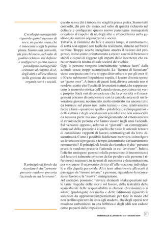 questo senso, chi è innocente scagli la prima pietra. Siamo tutti
                                   coinvolti, chi più chi meno, nel salto di qualità richiesto nel
                                   deﬁnire e conﬁgurare questo nuovo paradigma manageriale
      L’ecologia manageriale       orientato al rispetto di sé, degli altri e all’eccellenza nella ge-
  riguarda quindi ognuno di        stione dei sistemi organizzativi e sociali.
    noi e, in questo senso, chi    Tuttavia, il cammino da fare è ancora lungo, il cambiamento
  è innocente scagli la prima      di rotta non appare così facile da realizzarsi, almeno nel breve
 pietra. Siamo tutti coinvolti,    termine. Troppe secche incagliano ancora il veliero del pro-
chi più chi meno, nel salto di     gresso, inteso come orientamento a creare assetti di benessere
 qualità richiesto nel deﬁnire     stabili e capaci di reggere agli impatti delle incertezze che ca-
 e conﬁgurare questo nuovo         ratterizzano la nostra attuale società del rischio.
      paradigma manageriale        Oggi le persone vengono letteralmente “sputate fuori” dalle
    orientato al rispetto di sé,   aziende senza troppi salamelecchi. La “licenza di licenziare”
    degli altri e all’eccellenza   viene assegnata con forse troppa disinvoltura e per gli over 40
     nella gestione dei sistemi    o 50 che subiscono l’espulsione rapida, il lavoro diventa spesso
       organizzativi e sociali.    un “game over”. A fronte di questi fatti, diverse aziende non si
                                   rendono conto che l’uscita di lavoratori maturi, che rappresen-
                                   tano la memoria storica dell’azienda stessa, costituisce un vero
                                   e proprio black out di competenze che la proprietà o il mana-
                                   gement cercano di compensare con la candela accesa di un la-
                                   voratore giovane, neoinserito, molto motivato ma ancora tutto
                                   da formare sul piano non tanto tecnico – cosa relativamente
                                   facile a farsi – quanto su quello – più delicato ed impegnativo –
                                   della cultura e degli orientamenti aziendali che non sono scritti
                                   da nessuna parte ma sono psicologicamente ed emotivamente
                                   in circolo nelle persone che hanno vissuto negli anni l’azienda.
                                   Sul versante opposto, relativo ai “giovani”, un contrappasso
                                   dantesco della precarietà è quello che vede le aziende tentare
                                   di consolidare rapporti di lavoro contrassegnati da forte di-
                                   scontinuità. Come è possibile ﬁdelizzare, motivare, coinvolgere
                                   un lavoratore a progetto, a tempo determinato e/o scarsamente
                                   remunerato? Il principio di fondo da ricordare è che “persone
                                   precarie rendono precaria l’azienda in cui lavorano”. Infatti,
                                   l’effetto ansiogeno generato dalla percezione di inconsistenza
                                   del futuro è talmente invasivo da far perdere alle persone i ri-
                                   ferimenti necessari, in termini di autostima e determinazione,
      Il principio di fondo da     per sostenere il sacrosanto diritto all’affermazione individua-
     ricordare è che “persone      le e alla dignità personale. Altri temi attualmente afferenti al
   precarie rendono precaria       passaggio da “risorse umane” a persone, riguardano la sicurez-
  l’azienda in cui lavorano”.      za sul lavoro e la “nuova” immigrazione.
                                   Ad esempio, possiamo rilevare elementi shakespeariani nel-
                                   le tante tragedie delle morti sul lavoro, dalla teatralità dello
                                   scaricabarile delle responsabilità ai clamori (brevissimi) o ai
                                   silenzi (prolungati) dei media e delle Istituzioni riguardo le
                                   soluzioni da approntare/implementare per fare in modo che
                                   non crollino più tetti in testa agli studenti, che degli operai non
                                   muoiano carbonizzati in una fabbrica o degli edili non cadano
                                   come pupazzi dalle impalcature.
                                                                                                        31
                                                              PERSONALE E LAVORO N. 511 - GIUGNO 2009
 