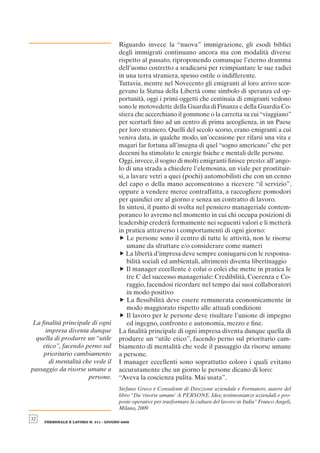 Riguardo invece la “nuova” immigrazione, gli esodi biblici
                                       degli immigrati continuano ancora ma con modalità diverse
                                       rispetto al passato, riproponendo comunque l’eterno dramma
                                       dell’uomo costretto a sradicarsi per reimpiantare le sue radici
                                       in una terra straniera, spesso ostile o indifferente.
                                       Tuttavia, mentre nel Novecento gli emigranti al loro arrivo scor-
                                       gevano la Statua della Libertà come simbolo di speranza ed op-
                                       portunità, oggi i primi oggetti che centinaia di emigranti vedono
                                       sono le motovedette della Guardia di Finanza e della Guardia Co-
                                       stiera che accerchiano il gommone o la carretta su cui “viaggiano”
                                       per scortarli ﬁno ad un centro di prima accoglienza, in un Paese
                                       per loro straniero. Quelli del secolo scorso, erano emigranti a cui
                                       veniva data, in qualche modo, un’occasione per rifarsi una vita e
                                       magari far fortuna all’insegna di quel “sogno americano” che per
                                       decenni ha stimolato le energie ﬁsiche e mentali delle persone.
                                       Oggi, invece, il sogno di molti emigranti ﬁnisce presto: all’ango-
                                       lo di una strada a chiedere l’elemosina, un viale per prostituir-
                                       si, a lavare vetri a quei (pochi) automobilisti che con un cenno
                                       del capo o della mano acconsentono a ricevere “il servizio”,
                                       oppure a vendere merce contraffatta, a raccogliere pomodori
                                       per quindici ore al giorno e senza un contratto di lavoro.
                                       In sintesi, il punto di svolta nel pensiero manageriale contem-
                                       poraneo lo avremo nel momento in cui chi occupa posizioni di
                                       leadership crederà fermamente nei seguenti valori e li metterà
                                       in pratica attraverso i comportamenti di ogni giorno:
                                       f Le persone sono il centro di tutte le attività, non le risorse
                                           umane da sfruttare e/o considerare come numeri
                                       f La libertà d’impresa deve sempre coniugarsi con le responsa-
                                           bilità sociali ed ambientali, altrimenti diventa libertinaggio
                                       f Il manager eccellente è colui o colei che mette in pratica le
                                           tre C del successo manageriale: Credibilità, Coerenza e Co-
                                           raggio, facendosi ricordare nel tempo dai suoi collaboratori
                                           in modo positivo
                                       f La ﬂessibilità deve essere remunerata economicamente in
                                           modo maggiorato rispetto alle attuali condizioni
                                       f Il lavoro per le persone deve risultare l’unione di impegno
La ﬁnalità principale di ogni              ed ingegno, confronto e autonomia, mezzo e ﬁne.
     impresa diventa dunque            La ﬁnalità principale di ogni impresa diventa dunque quella di
 quella di produrre un “utile          produrre un “utile etico”, facendo perno sul prioritario cam-
    etico”, facendo perno sul          biamento di mentalità che vede il passaggio da risorse umane
    prioritario cambiamento            a persone.
      di mentalità che vede il         I manager eccellenti sono soprattutto coloro i quali evitano
passaggio da risorse umane a           accuratamente che un giorno le persone dicano di loro:
                     persone.          “Aveva la coscienza pulita. Mai usata”.
                                       Stefano Greco è Consulente di Direzione aziendale e Formatore, autore del
                                       libro “Da ‘risorse umane’ A PERSONE. Idee, testimonianze aziendali e pro-
                                       poste operative per trasformare la cultura del lavoro in Italia” Franco Angeli,
                                       Milano, 2009

32
     PERSONALE E LAVORO N. 511 - GIUGNO 2009
 