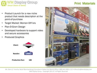 Print Materials


• Product Launch for a new niche
  product that needs description at the
  point-of-purchase
• Target Market: Women DIY’ers
• Plan-O-Gram Design
• Developed hardware to support video
  and secure accessories
• Produced Graphics


              Client:



              Retailer:


            Production Run:          180



   Ms. Daris G. Frencha, Retail Merchandising Consultant • Dallas-Fort Worth Office • 800.443.2000 x 115 • dfrencha@wmdisplay.com
                                       WM Display Group - Copyright 2011 © All Rights Reserved
 