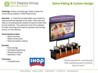 Retro-Fitting & Custom Design

Challenge: Create a durable sign holder to attach to
current syrup caddies in IHOP Restaurants.

Execution: A metal frame style holder was created to
hold promotional signage at the table. Frame securely
clips on to existing syrup caddies to keep the table neat
and de-cluttered. The customers time frame allowed
for Asian sourcing which lead to a greater cost savings
and an on time delivery.

Smart Solutions Used:
     • Asian sourcing
     • Metal construction
     • Textured powder coating

Benefits:
     • Cost savings
     • Increased advertising
     • Product promotion
     • Retrofits in field

Production:
     • 110,000 Units
                                                                    “Great experience working with
                                                                     WM- everything went smoothly
                                                                             and on time!”
 