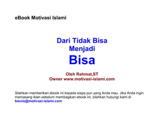 eBook Motivasi Islami



                         Dari Tidak Bisa
                            Menjadi
                                Bisa
                           Oleh Rahmat,ST
                    Owner www.motivasi-islami.com


Silahkan memberikan ebook ini kepada siapa pun yang Anda mau. Jika Anda ingin
memasang iklan sebelum membagikan ebook ini, silahkan hubungi kami di
bisnis@motivasi-islami.com
 