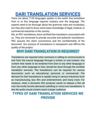 DARI TRANSLATION SERVICES
There are about 7139 languages spoken in the world. Any translation
from or to this language requires mastery over the language. The
experts need to be thorough about the grammar rules and vocabulary,
but they also need to know some basic knowledge of legal, medical, or
commercial industries in the country.
We, at PEC translations, have certified Dari translators associated with
us. They are renowned to provide accurate and authentic translations.
PEC assures the client convenience and the confidentiality of the
document. Our process of translations is transparent and affirms the
quality of the project.
WHY DARI TRANSLATION IS REQUIRED?
Translations are required when someone is willing to communicate to
and from the source language through a written or oral content. Any
content that needs to be rendered from Dari to any other language or
from any other language to Dari, should be done through the certified
translation services. The translations can be required for various
documents such as educational, personal, or commercial. The
demand for Dari translations is rapidly rising in various industries Such
as manufacturing, law, film and entertainment, and many more. For
instance, when a domestic film producer wants to release a film all
over the world, he/she demands subtitling or voice-over translations. It
lets the audio-visual content reach a larger audience.
TYPES OF DARI TRANSLATION SERVICES WE
PROVIDE
 