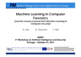 PRA
     Pattern Recognition and Applications Group


             Machine Learning in Computer
                      Forensics
          (and the Lessons Learned from Machine Learning in
                         Computer Security)

                        D. Ariu              G. Giacinto   F. Roli


                                 AISEC
            4° Workshop on Artificial Intelligence and Security
                      Chicago – October 21, 2011

       Pattern Recognition and Applications Group
P R ADepartment of Electrical and Electronic Engineering
     University of Cagliari, Italy
 