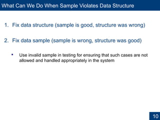 What Can We Do When Sample Violates Data Structure
1. Fix data structure (sample is good, structure was wrong)
2. Fix data sample (sample is wrong, structure was good)
 Use invalid sample in testing for ensuring that such cases are not
allowed and handled appropriately in the system
10
 