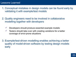 Lessons Learned
1. Conceptual mistakes in design models can be found early by
validating it with example/test models
2. Quality engineers need to be involved in collaborative
modelling together with developers
 Developers should produce essential example models
 Testers should take over with creating variations for a better
coverage of error-prone situations
3. Example/test-driven modelling enables achieving a better
quality of model-driven software by testing design models
early
23
 