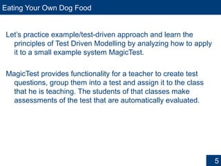 Eating Your Own Dog Food
Let’s practice example/test-driven approach and learn the
principles of Test Driven Modelling by analyzing how to apply
it to a small example system MagicTest.
MagicTest provides functionality for a teacher to create test
questions, group them into a test and assign it to the class
that he is teaching. The students of that classes make
assessments of the test that are automatically evaluated.
5
 