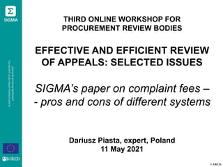 © OECD
THIRD ONLINE WORKSHOP FOR
PROCUREMENT REVIEW BODIES
EFFECTIVE AND EFFICIENT REVIEW
OF APPEALS: SELECTED ISSUES
SIGMA’s paper on complaint fees –
- pros and cons of different systems
Dariusz Piasta, expert, Poland
11 May 2021
 