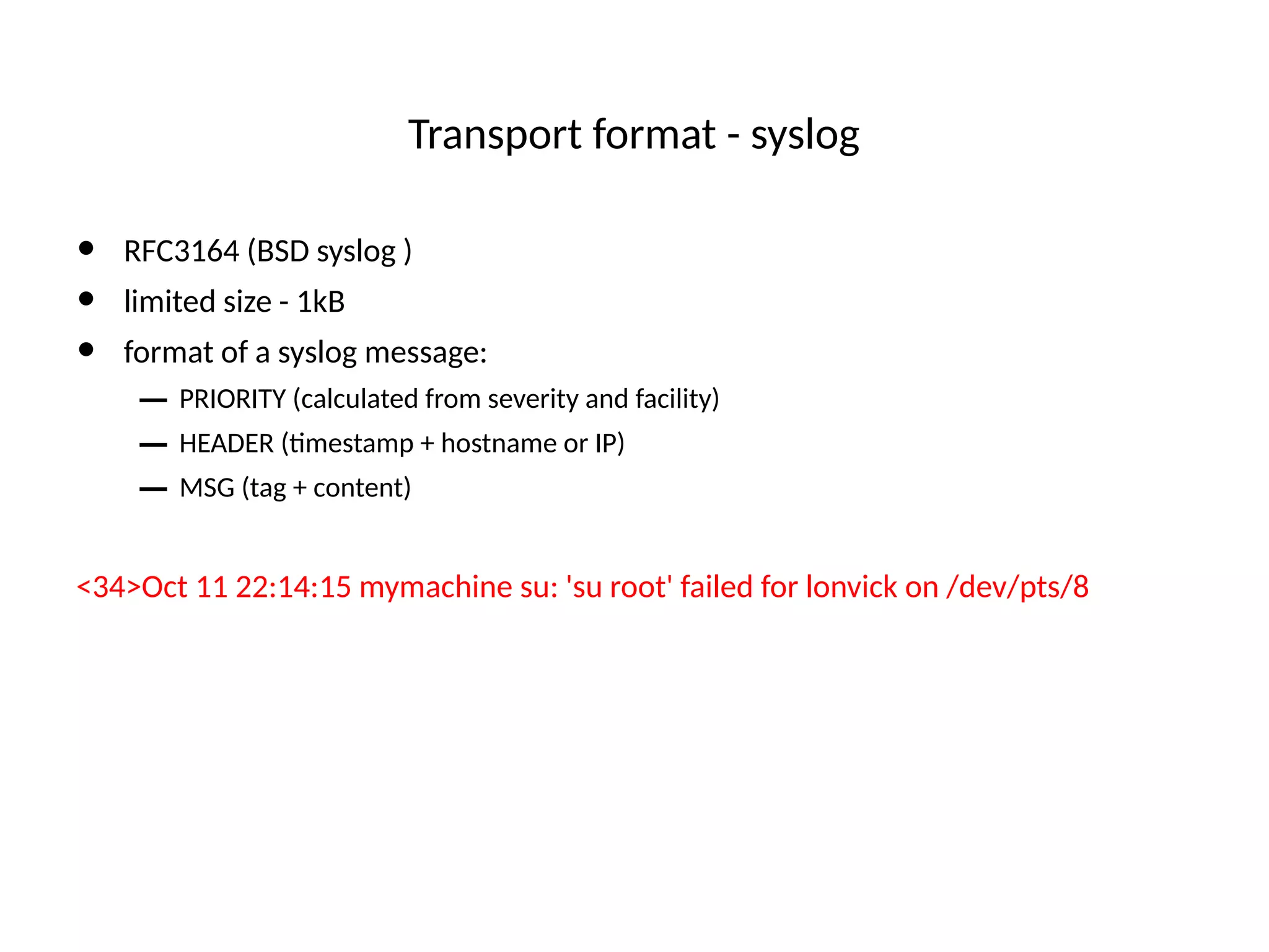 Transport format - syslog
• RFC3164 (BSD syslog )
• limited size - 1kB
• format of a syslog message:
– PRIORITY (calculated from severity and facility)
– HEADER (tmestamp + hostname or IP)
– MSG (tag + content)
<34>Oct 11 22:14:15 mymachine su: 'su root' failed for lonvick on /dev/pts/8
 