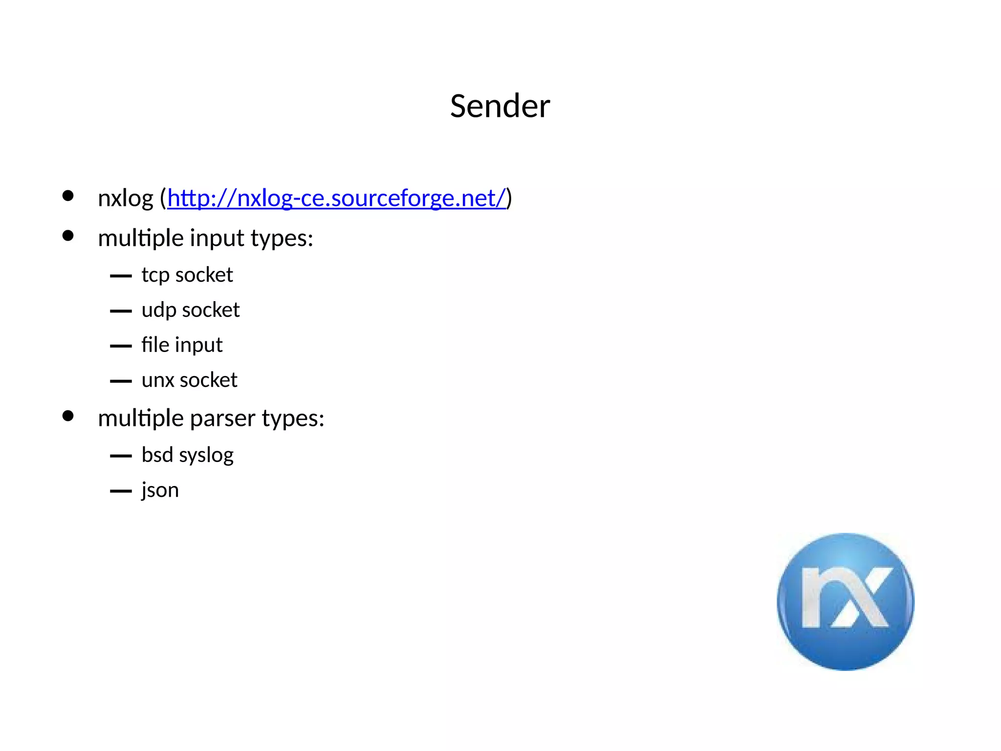 Sender
• nxlog (htp://nxlog-ce.sourceforge.net/)
• multple input types:
– tcp socket
– udp socket
– fle input
– unx socket
• multple parser types:
– bsd syslog
– json
 