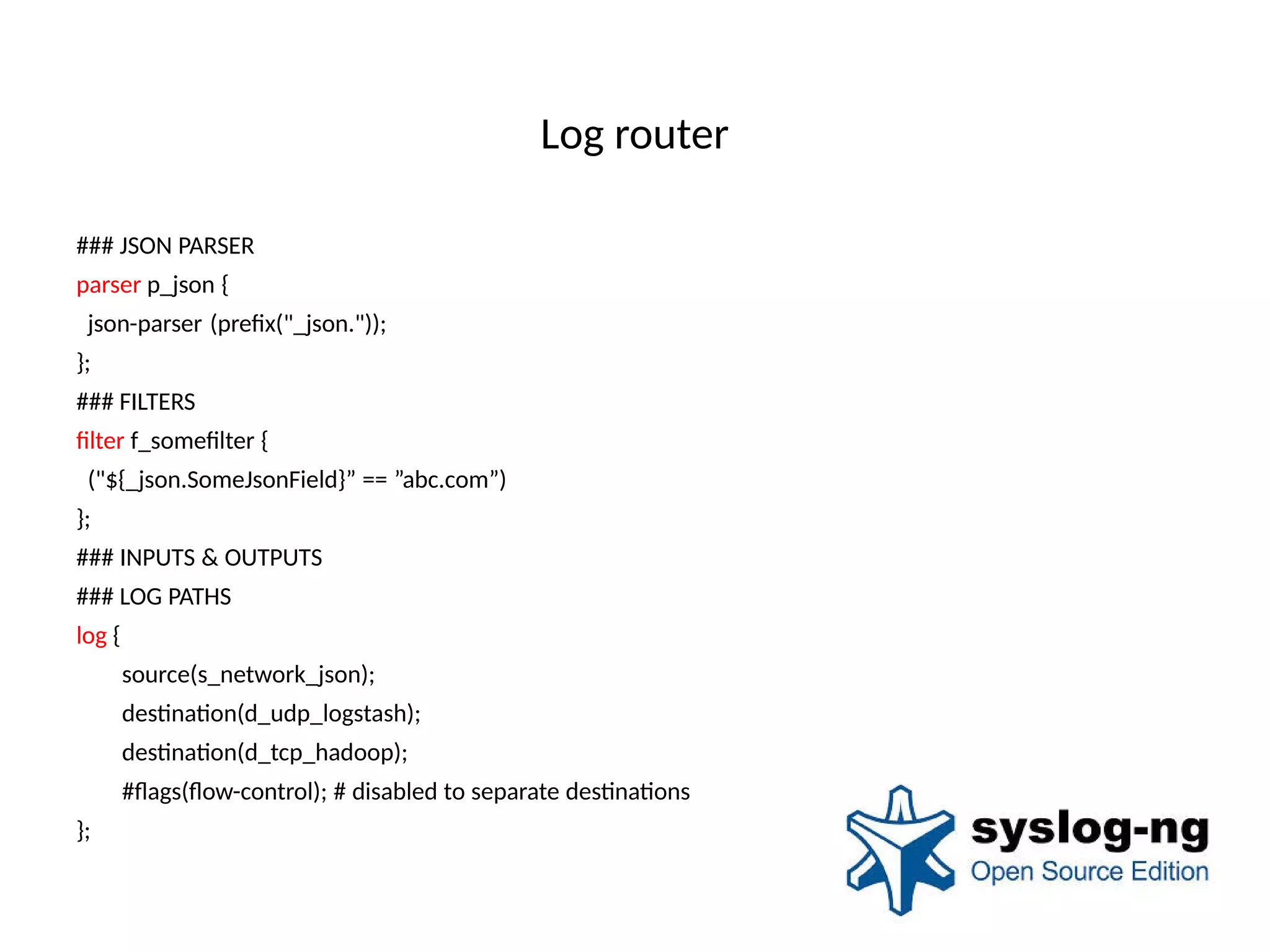 Log router
### JSON PARSER
parser p_json {
json-parser (prefx("_json."));
};
### FILTERS
flter f_someflter {
("${_json.SomeJsonField}” == ”abc.com”)
};
### INPUTS & OUTPUTS
### LOG PATHS
log {
source(s_network_json);
destnaton(d_udp_logstash);
destnaton(d_tcp_hadoop);
#fags(fow-control); # disabled to separate destnatons
};
 