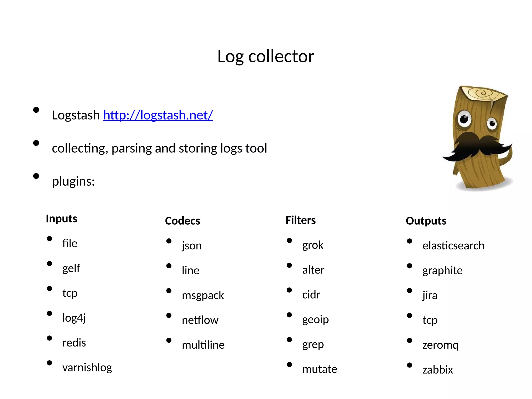 Log collector
• Logstash htp://logstash.net/
• collectng, parsing and storing logs tool
• plugins:
Inputs
• fle
• gelf
• tcp
• log4j
• redis
• varnishlog
Codecs
• json
• line
• msgpack
• netlow
• multline
Filters
• grok
• alter
• cidr
• geoip
• grep
• mutate
Outputs
• elastcsearch
• graphite
• jira
• tcp
• zeromq
• zabbix
 