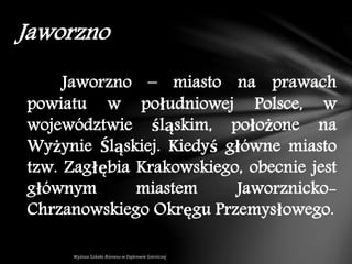 Jaworzno – miasto na prawach
powiatu w południowej Polsce, w
województwie śląskim, położone na
Wyżynie Śląskiej. Kiedyś główne miasto
tzw. Zagłębia Krakowskiego, obecnie jest
głównym miastem Jaworznicko-
Chrzanowskiego Okręgu Przemysłowego.
Jaworzno
 