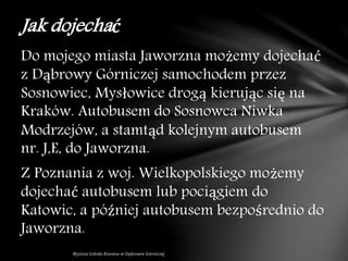 Do mojego miasta Jaworzna możemy dojechać
z Dąbrowy Górniczej samochodem przez
Sosnowiec, Mysłowice drogą kierując się na
Kraków. Autobusem do Sosnowca Niwka
Modrzejów, a stamtąd kolejnym autobusem
nr. J,E, do Jaworzna.
Z Poznania z woj. Wielkopolskiego możemy
dojechać autobusem lub pociągiem do
Katowic, a później autobusem bezpośrednio do
Jaworzna.
Jak dojechać
 