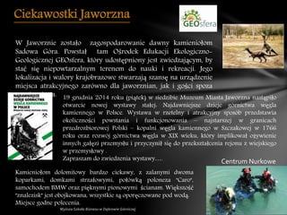 Ciekawostki Jaworzna
W Jaworznie zostało zagospodarowanie dawny kamieniołom
Sadowa Góra. Powstał tam Ośrodek Edukacji Ekologiczno-
Geologicznej GEOsfera, który udostępniony jest zwiedzającym, by
stać się niepowtarzalnym terenem do nauki i rekreacji. Jego
lokalizacja i walory krajobrazowe stwarzają szansę na urządzenie
miejsca atrakcyjnego zarówno dla jaworznian, jak i gości spoza
granic miasta. 19 grudnia 2014 roku (piątek) w siedzibie Muzeum Miasta Jaworzna nastąpiło
otwarcie nowej wystawy stałej: Najdawniejsze dzieje górnictwa węgla
kamiennego w Polsce. Wystawa w rzetelny i atrakcyjny sposób przedstawia
okoliczności powstania i funkcjonowania – najstarszej w granicach
przedrozbiorowej Polski – kopalni węgla kamiennego w Szczakowej w 1766
roku oraz rozwój górnictwa węgla w XIX wieku, który implikował ożywienie
innych gałęzi przemysłu i przyczynił się do przekształcenia rejonu z wiejskiego
w przemysłowy .
Zapraszam do zwiedzenia wystawy….
Kamieniołom dolomitowy bardzo ciekawy, z zalanymi dwoma
koparkami, domkami strzałowymi, połówką poloneza "Caro",
samochodem BMW oraz pięknymi pionowymi ścianam. Większość
"znalezisk" jest obojkowana, wszystkie są oporęczowane pod wodą.
Miejsce godne polecenia.
Centrum Nurkowe
 