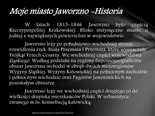 W latach 1815-1846 Jaworzno było częścią
Rzeczypospolitej Krakowskiej. Blisko stutysięczne miasto, o
jednej z największych powierzchni w województwie.
Jaworzno leży po południowo-wschodniej stronie
rozwidlenia rzek: Biała Przemsza i Przemsza, które wyznaczały
Trójkąt Trzech Cesarzy. We wschodniej części województwa
śląskiego. Według podziału na regiony fizycznogeograficzne
obszar Jaworzna wchodzi w obręb dwóch mezoregionów
Wyżyny Śląskiej: Wyżyny Katowickiej na północnym zachodzie
i północnym wschodzie oraz Pagórów Jaworznickich na
pozostałym obszarze.
Jaworzno leży we wschodniej części drugiego co do
wielkości skupiska mieszkańców Polski. W urbanistyce
zwanego m.in. konurbacją katowicką.
Moje miasto Jaworzno -Historia
 