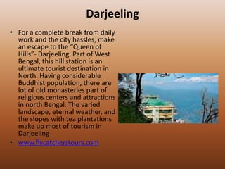 Darjeeling
• For a complete break from daily
  work and the city hassles, make
  an escape to the “Queen of
  Hills”- Darjeeling. Part of West
  Bengal, this hill station is an
  ultimate tourist destination in
  North. Having considerable
  Buddhist population, there are
  lot of old monasteries part of
  religious centers and attractions
  in north Bengal. The varied
  landscape, eternal weather, and
  the slopes with tea plantations
  make up most of tourism in
  Darjeeling
• www.flycatcherstours.com
 