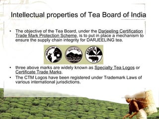 Intellectual properties of Tea Board of India  The objective of the Tea Board, under the  Darjeeling Certification Trade Mark Protection Scheme , is to put in place a mechanism to ensure the supply chain integrity for DARJEELING tea. three above marks are widely known as  Specialty Tea Logos  or  Certificate Trade Marks . The CTM Logos have been registered under Trademark Laws of various international jurisdictions.  