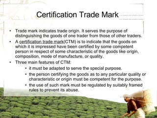 Certification Trade Mark  Trade mark indicates trade origin. It serves the purpose of distinguishing the goods of one trader from those of other traders. A  certification trade mark (CTM) is to indicate that the goods on which it is impressed have been certified by some competent person in respect of some characteristic of the goods like origin, composition, mode of manufacture, or quality. Three main features of CTM: it must be adapted to serve the special purpose. the person certifying the goods as to any particular quality or characteristic or origin must be competent for the purpose. the use of such mark must be regulated by suitably framed rules to prevent its abuse.  