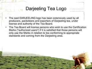 Darjeeling Tea Logo The said DARJEELING logo has been extensively used by all producers, packeteers and exporters of Darjeeling tea, under license and authority of the Tea Board. The Tea Board will license persons who wish to use the Certification Marks ("authorized users") if it is satisfied that those persons will only use the Marks in relation to tea conforming to appropriate standards and coming from the Darjeeling area.  