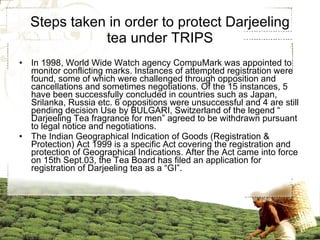Steps taken in order to protect Darjeeling tea under TRIPS In 1998, World Wide Watch agency CompuMark was appointed to monitor conflicting marks. Instances of attempted registration were found, some of which were challenged through opposition and cancellations and sometimes negotiations. Of the 15 instances, 5 have been successfully concluded in countries such as Japan, Srilanka, Russia etc. 6 oppositions were unsuccessful and 4 are still pending decision Use by BULGARI, Switzerland of the legend “ Darjeeling Tea fragrance for men” agreed to be withdrawn pursuant to legal notice and negotiations.  The Indian Geographical Indication of Goods (Registration & Protection) Act 1999 is a specific Act covering the registration and protection of Geographical Indications. After the Act came into force on 15th Sept.03, the Tea Board has filed an application for registration of Darjeeling tea as a “GI”. 