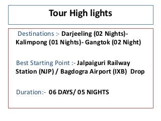Tour High lights
Destinations :- Darjeeling (02 Nights)-
Kalimpong (01 Nights)- Gangtok (02 Night)
Best Starting Point :- Jalpaiguri Railway
Station (NJP) / Bagdogra Airport (IXB) Drop
Duration:- 06 DAYS/ 05 NIGHTS
 