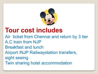 Tour cost includes
Air ticket from Chennai and return by 3 tier
A.C train from NJP
Breakfast and lunch
Airport /NJP Railwaystation transfers,
sight seeing
Twin sharing hotel accommodation
 