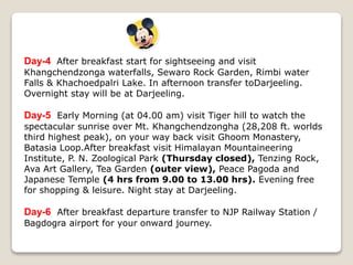 Day-4 After breakfast start for sightseeing and visit
Khangchendzonga waterfalls, Sewaro Rock Garden, Rimbi water
Falls & Khachoedpalri Lake. In afternoon transfer toDarjeeling.
Overnight stay will be at Darjeeling.
Day-5 Early Morning (at 04.00 am) visit Tiger hill to watch the
spectacular sunrise over Mt. Khangchendzongha (28,208 ft. worlds
third highest peak), on your way back visit Ghoom Monastery,
Batasia Loop.After breakfast visit Himalayan Mountaineering
Institute, P. N. Zoological Park (Thursday closed), Tenzing Rock,
Ava Art Gallery, Tea Garden (outer view), Peace Pagoda and
Japanese Temple (4 hrs from 9.00 to 13.00 hrs). Evening free
for shopping & leisure. Night stay at Darjeeling.
Day-6 After breakfast departure transfer to NJP Railway Station /
Bagdogra airport for your onward journey.
 