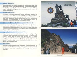 BuddhistMonasteries
Senchal Lakes
MAV(YOUl ......
FROM PEAK TO ,"UK
Tenzing Rock
Himalayan Mountaineering Instiiute
.-
•
14 15
Just below Ghoom railway station, about 8 kilometres away from Darjceling town, Yiga
Choting is the largest of Darjeeling's three monasteries. Built in 1875 by L'lma Sherab
Gyatso, it contains images of Buddhist deities and lamas, such as Chenrezig
(t'alokitesvara), the Buddha ofcompassion, and Tsongkhapa, the founder ofthe Gelugpa
sect. The mOll:l<;tery also contains a huge 15-foot image of Jampey:.Ulg (Maitreya), the
Buddha of the future. Alarge collection of liturgical texts includes the lOS-volume
K.lIIgyur, the Tibetan Buddhist canon.
Situated a little over 2 kilometres from the town on Tenzing Norgay Road, this beautiful
place of worship is popularly known as Alubari Monastery, after the tiny village in which it
is Situated. Yolmowa Makdhog Mon:l<;terywas built around 1914 bySangay Lama, a highly
revered religious head of the Yohnowas, a small ethnically Tibetan group from nonhe,l<;t
Nel)al, some ofwhom settled in Darjeeling.
Yoliiiowa Bu d ist Makdhog Monastery (A1ubari Monastery)
Bhutia BustyMonastery
Located about 1.5 kilometres downhill from Chowrasta, past Step Aside (sec above) I this
monastery was founded in 1879, and has links 10 bOlh the Kagyu and Nyingma orders of
Tibetan Buddhism. The monastery was ravaged by the 1934 earthquake that struck the
whole region, but was rebuilt under the patronage of the Latc Chogyal (Dharmaraja) of
Sikkim. Buill in a traditional Tibetan style with a notable Sikkimese influence, the
monastcl)' is aprime example ofDarjecling's vibrAnt Buddhist tradition.
Dm;celing has three active Buddhist monasteries that welcome tourists: Bhutia Busty
Monastery, the Yolmowa Buddhist Makdhog Monastery, also popularly known as Alubari
(Aloobari) Monastcl)', and Viga Choling Monastery. All of these monasteries hold Tibetan
religions and folk dances dUring I.osar, the Tibetan New Year, which falls between mid-
February and mid-March.
Afavourite picnic area is the Senchal ulkes, located aboUl3 kilometres from Ghoom. YOli
can lake the train from Darjeeung to Ghooln, and then pick up onward tnlllsponation to
the lakes. These bodies ofwater are aClually reservoirs which sllppl~' filtered waleI' 10 the
entire town.
igaChOling Monastery (Gh00111 Monastery)
---
 