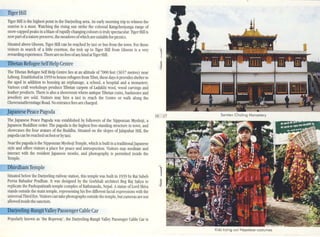 16 17
Tiger Hill
TIger Hill is the highest point in the Darjeeling area. An early morning trip to witness the
sunrise is a must. Watching the rising sun strike the colossal Kangchenjunga range of
snow-capped peaks in a blaze ofrapidlychangingcolours is trulyspectacular. TIger Hill is
now part ofanature preserve, the meado"S of....'hicharesuitablefor picnics.
Situated above Ghoom, TIger Hill can be reached by taxi. or bus from the to11. For those
visitors in search of a little exertion, the trek up to TIger Hill from Ghoom is a vcry
rewardingexperience.Thereare no fees ofanykind atTIgerHill.
TIbetan RefugeeSelfHelpCentre
The TIbetan Refugee Self Help Centre lies at an altitude of 7000 feel (3657 metreS) near
Lebong. Established in 195910 house refugees from TIbet, these days it providesshelter to
the aged in addition to housing an orphanage, a school, a hospila.! and a monastery.
Various craft workshops produce Tibetan carpelS of Ladakhi wool, wood carnngs and
leather products. There is also a showroom where antique TIbetan coins, banknotes and
jewellery are sold, Visitors may hire a taxi to reach the Centre or walk along the
ChowrastaHermitage Road. No entrancefees are charged.
apanese PeacePagoda
The japanese Peace Pagoda was established by foUowers of the Nipponzan Myohoji, a
japanese Buddhist order. The pagoda is the highest free-standing structure in town, and
showcases the four avatars of the Buddha. Situated on the slopes ofjalapahar Hill, the
pagodacan be reached on fOOl or byta:d.
Near the pagoda is the Nipponzan Myohoji Temple, which is built in a traditionaljapanese
style and offers visitors a place for peace and introspection. Visitors may meditate and
interact with the resident Japanese monks, and photography is pennined inside the
Temple.
DhirdhamTemple
Situated below the Darjeeling railway station, this temple ....'as built in 1939 by Rai Saheb
Puma Bahadur Pradhan. II ....'as designed by the GorkhaJi architect Beg Raj Sakya to
replicate the Pashupatinath temple comple.x of Kathmandu, Nepal. Astatue of Lord Shiva
stands outside the main temple, representing his five different facial expressions with the
universal Third Eye. Visitors can take photographs outside the temple, but canlcras are not
allowed inside the sanctum.
r-n..;r.e;oe1liiig_RangitValleyPassengerCableCar
Popularly known as 'the Ropeway', the Darjeeling-Rangit Valley Passenger Cable Car is
1
1
Samten Choling Monastery
Kids trying out Nepolese costumes
 