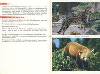 MJRIK
Asmall s!eepylown I}ing315800 feet (t 767 metres), Mirik has gained prominenceon the
tourist drcuit since lhe 19SOs. Buill around the 1.25 kilometre long Sumendu Lake, the
lom resembles a fishennen's colony. The pristine lake is surrounded b~' high forested
hiUs. lea gardens, orange orchards and cardamom plantations. Boating on the lake is a
wonderful way 10 see Ihe 1011, as you muse pa<; a noating fountain :Uld an 80 foot-long
arching footbridge. O'clllightaccommodation is available at hotels around the lake.
Places to Visit in and around Mirik
Kawlay [)ara (Kaulc J}mda) offers fabulous icws orthe plains and mountains. Sunriseand
sunset are particularlygood times to isil.
Deosi Darn is another observatorypoint offeringsplendid landscapeiews.
Rai-dhap is an ideal picnicspot.
11lcrc arc eighl lea gardens in Mirik. Located only 2 kilometres aW'dy from the lake,
Thurbo is one of the best in the area. The factory may be visited after obtaining the
manager's permission.
Visit Mirik's orange orchards, as the area is the largest supplier oforanges in West BengaL
Only 2 kilometres ayrdY from the 1011, you can see abuncbnl orange groves and obscn'e 28 29
thesurrounding-illage life.
Transportation to ~Urik is available from eilher Darjecling, Gangtok or Siliguri and lakes
just afew hours. Taxi and jeepsenices are frequenl, and no prior bookings arc needed.
Red panda
 