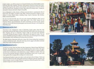 Mohokool Mondir
loc'AIOO on an open slope just below the Eden Sanatorium (Sahccd Dllrga Mall District
Hospital), this garden covers 40 acres and is diidcd into three main sections. The upper
section contains indigenous Himalayan species, the middle is home to al"".lnge ofconirers,
and the lower section boasts exotic plants from a range of different countries. I-Iere you
can rcst in the pe'dcehll sanctuary crc-dted by old IIimaiayan cherry trees, or gaze at the
watergarden with aweepingwillow arching over arocky cascade.
Lloyd Botanical Garden is open seven days aweek and entry is rree of chargc. Visitors are
rcc!lIired to observe the rules ofthe garden and may not dislurb or pick the vegetalion. ~'or
lovcrs of nature, rescrve acouple ofhours to cxpericncc alllhat the gardens have to offcr,
and don't rorgct your canlcraand notebook.
Chowrasta is the contemporary centre of Darjeeling. People gather along lhis wide
promenade:1t lhe top ofthe ridge just below Observatory Hill to bask in the sun, gossip, do
their shopping and cat in rcstauranlS. Porters trudge up and down this important
crossroads C:lfIying all manner of goods, while ponies wait eagerly for riders. You can 8 9
spend a delightful morning here sitting on a bench ith acup ofstC'dming hot tC'"A rC'"dding
your newspaperwh~c watchinglocal societygo about its business.
The Mall cncircles Obser"alOry lIill and is always full of locals taking their morning or
evening constitutional walks. Along this mile-long streich, joggers and athletcs alternate
ith young couplesstrollingalong arm in ann.
temple complex, you wiU hear prayers arc chanted by l-lindu prieslSwhile Buddhist monks
rC'Ad from their holy scriptures. Dcvotl'CS walk barefoot around the shrine three limes,
ringing bells hung from the walls byvarious families and organisations in honour ofthose
who ha'e passed away. Hundreds of pmycr nags adorn the trcctol)S above, cre'.lling an
atmosphereofpeaceand multi-religious tranquillity.
Nc.x:tto Mahankal is a white chol1en (a Tibetan mcmorial shrine) containing thc relics of
Dorje Lama, the tcmple's careuker in the 1880s. Scattered around the complc.x: are also
shrines to ~.uious Hindu deities, including Ourga, Ganesh. Ilanuman, Kali, Krishna,
Radha, Sal"".lSwati and Shiva.
On your way dOll the hill, stOp in for tC'd at the charming Windamcrc Hotel, one of
O:lrjecling's colonial masterpieces, which datcs back 10 the 1930$, F:lnJOUS for its
Christmas dinners and entertainment, the hotel's furnishings are frozen in time, and its
walls arc covered with historical pholOgraphs and documents that gh'e a rich insight into
Darjeeling'spasl.
........:C"'h"'owrastaand the Mall
Dhirdhom Temple
 